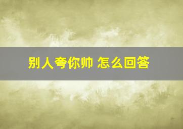 别人夸你帅 怎么回答